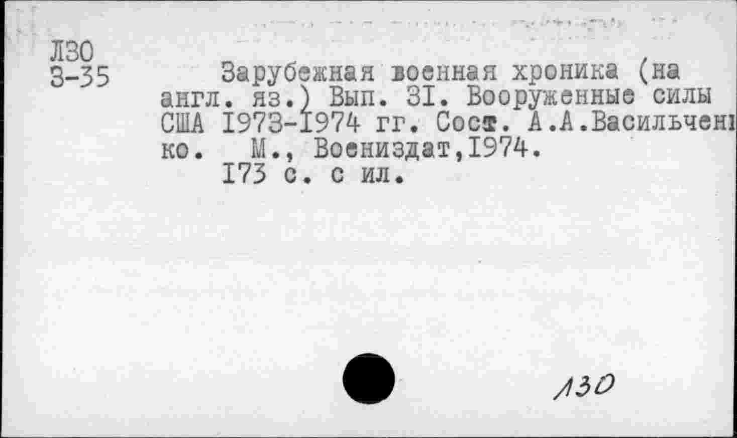 ﻿лзо
3-35
Зарубежная военная хроника (на англ, яз.) Вып. 31. Вооруженные силы США 1973-1974- гг. Сост. А.А.Васильчен! ко. М., Воениздат,1974.
173 с. с ил.
/50